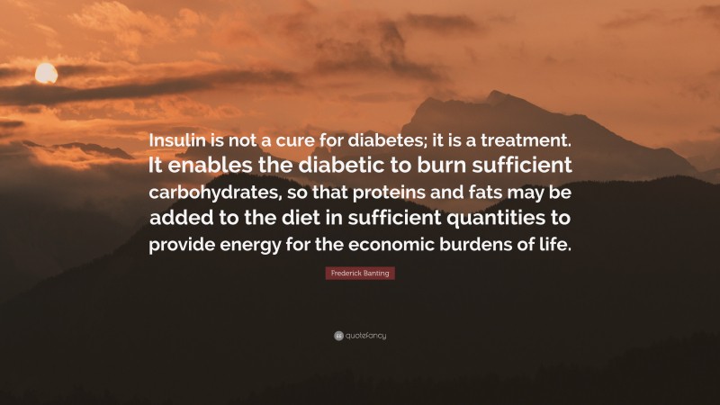 Frederick Banting Quote: “Insulin is not a cure for diabetes; it is a treatment. It enables the diabetic to burn sufficient carbohydrates, so that proteins and fats may be added to the diet in sufficient quantities to provide energy for the economic burdens of life.”