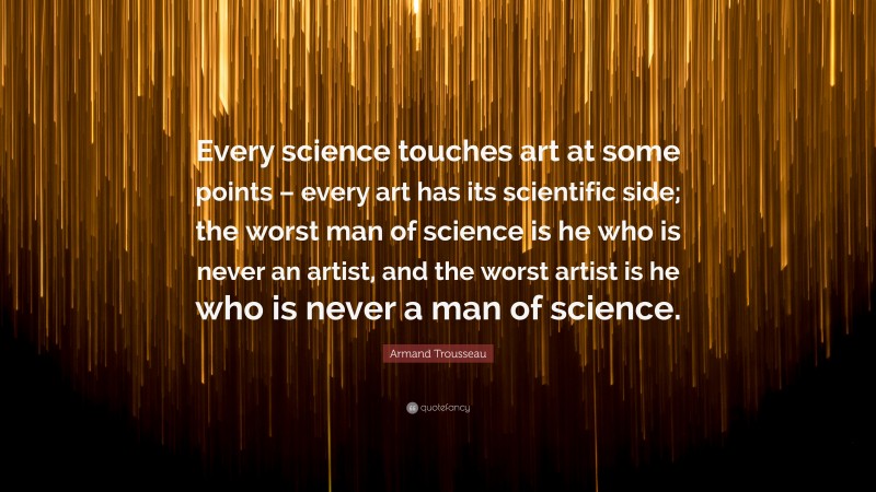 Armand Trousseau Quote: “Every science touches art at some points – every art has its scientific side; the worst man of science is he who is never an artist, and the worst artist is he who is never a man of science.”
