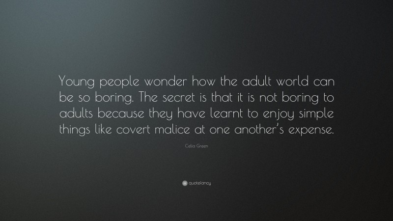 Celia Green Quote: “Young people wonder how the adult world can be so boring. The secret is that it is not boring to adults because they have learnt to enjoy simple things like covert malice at one another’s expense.”