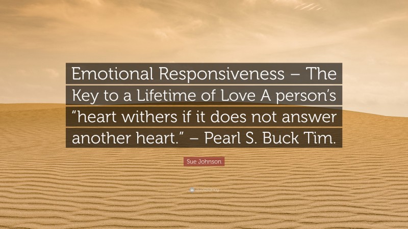 Sue Johnson Quote: “Emotional Responsiveness – The Key to a Lifetime of Love A person’s “heart withers if it does not answer another heart.” – Pearl S. Buck Tim.”