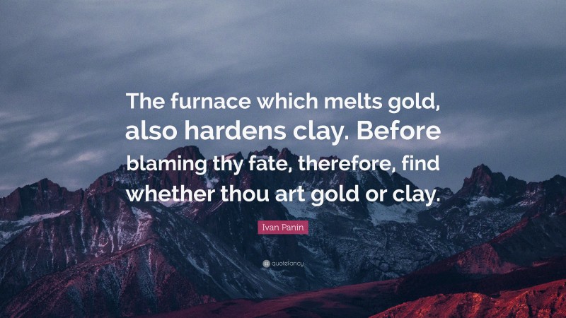 Ivan Panin Quote: “The furnace which melts gold, also hardens clay. Before blaming thy fate, therefore, find whether thou art gold or clay.”