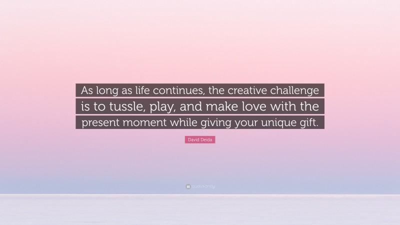 David Deida Quote: “As long as life continues, the creative challenge is to tussle, play, and make love with the present moment while giving your unique gift.”