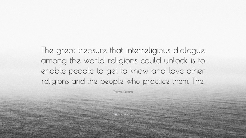 Thomas Keating Quote: “The great treasure that interreligious dialogue among the world religions could unlock is to enable people to get to know and love other religions and the people who practice them. The.”