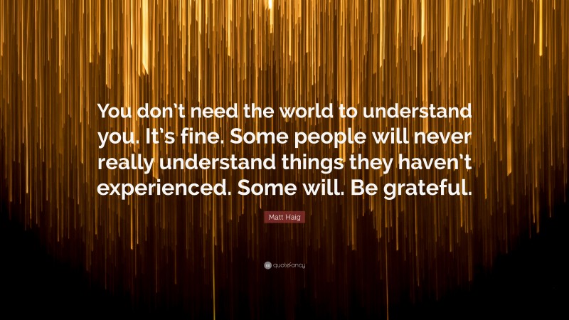 Matt Haig Quote: “You don’t need the world to understand you. It’s fine. Some people will never really understand things they haven’t experienced. Some will. Be grateful.”