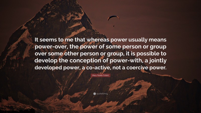 Mary Parker Follett Quote: “It seems to me that whereas power usually means power-over, the power of some person or group over some other person or group, it is possible to develop the conception of power-with, a jointly developed power, a co-active, not a coercive power.”