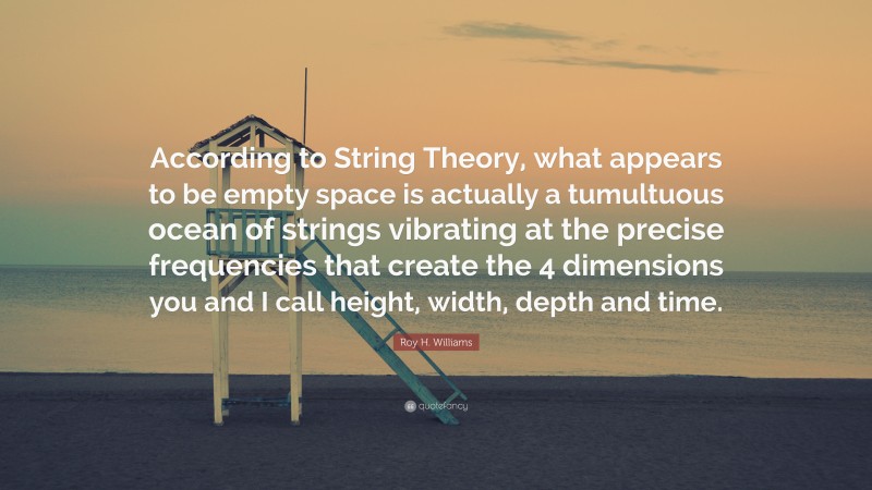 Roy H. Williams Quote: “According to String Theory, what appears to be empty space is actually a tumultuous ocean of strings vibrating at the precise frequencies that create the 4 dimensions you and I call height, width, depth and time.”