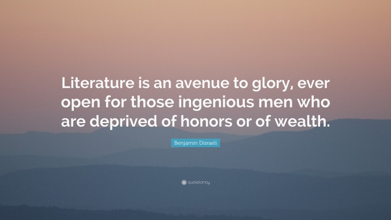 Benjamin Disraeli Quote: “Literature is an avenue to glory, ever open for those ingenious men who are deprived of honors or of wealth.”