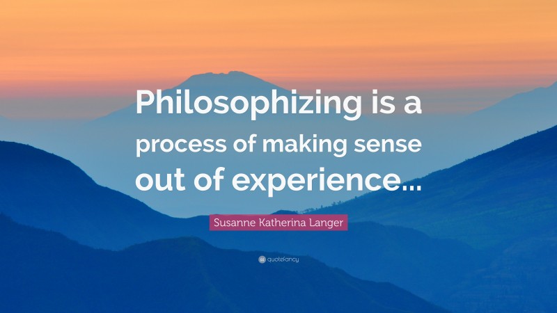 Susanne Katherina Langer Quote: “Philosophizing is a process of making sense out of experience...”