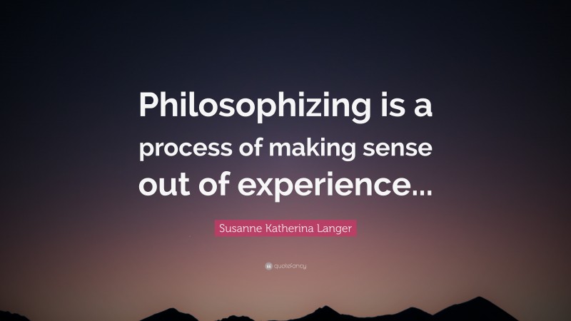 Susanne Katherina Langer Quote: “Philosophizing is a process of making sense out of experience...”