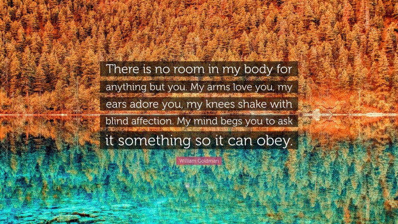 William Goldman Quote: “There is no room in my body for anything but you. My arms love you, my ears adore you, my knees shake with blind affection. My mind begs you to ask it something so it can obey.”