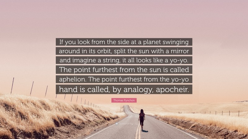 Thomas Pynchon Quote: “If you look from the side at a planet swinging around in its orbit, split the sun with a mirror and imagine a string, it all looks like a yo-yo. The point furthest from the sun is called aphelion. The point furthest from the yo-yo hand is called, by analogy, apocheir.”