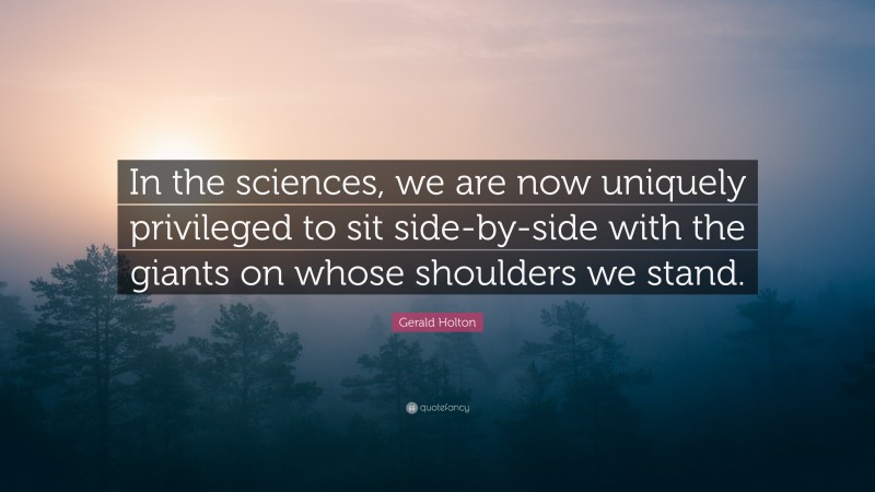 Gerald Holton Quote: “In the sciences, we are now uniquely privileged to sit side-by-side with the giants on whose shoulders we stand.”