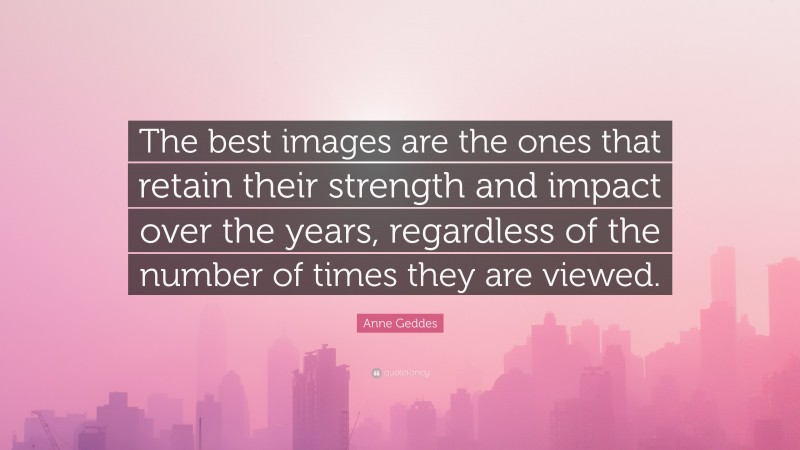 Anne Geddes Quote: “The best images are the ones that retain their strength and impact over the years, regardless of the number of times they are viewed.”