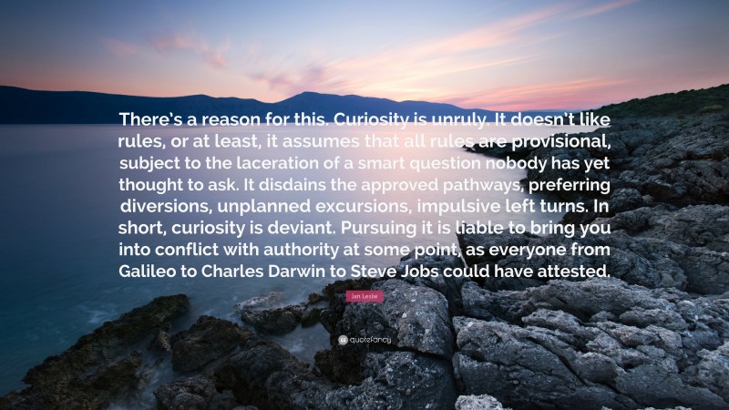 Ian Leslie Quote: “There’s a reason for this. Curiosity is unruly. It doesn’t like rules, or at least, it assumes that all rules are provisional, subject to the laceration of a smart question nobody has yet thought to ask. It disdains the approved pathways, preferring diversions, unplanned excursions, impulsive left turns. In short, curiosity is deviant. Pursuing it is liable to bring you into conflict with authority at some point, as everyone from Galileo to Charles Darwin to Steve Jobs could have attested.”
