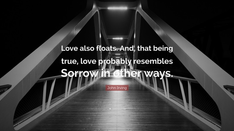 John Irving Quote: “Love also floats. And, that being true, love probably resembles Sorrow in other ways.”