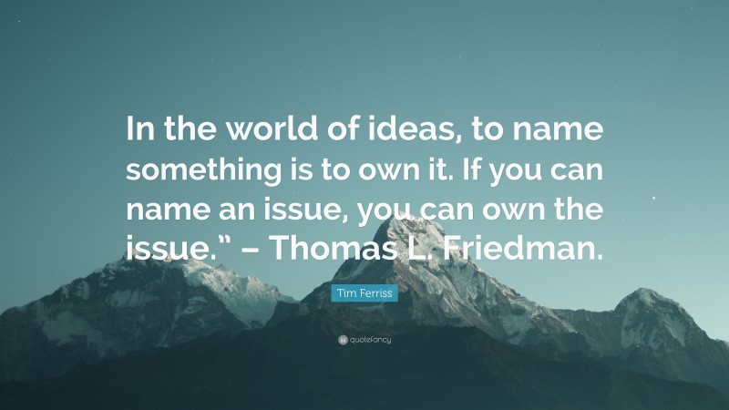 Tim Ferriss Quote: “In the world of ideas, to name something is to own it. If you can name an issue, you can own the issue.” – Thomas L. Friedman.”