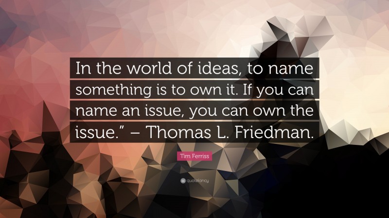 Tim Ferriss Quote: “In the world of ideas, to name something is to own it. If you can name an issue, you can own the issue.” – Thomas L. Friedman.”