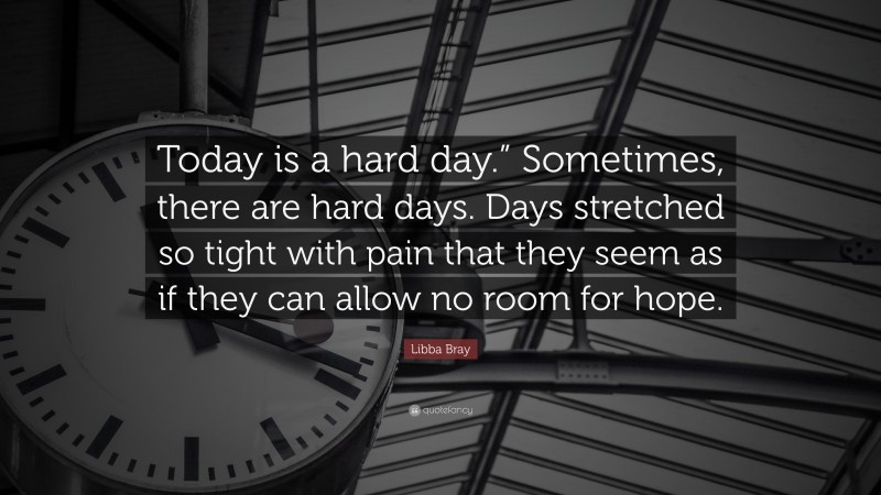 Libba Bray Quote: “Today is a hard day.” Sometimes, there are hard days. Days stretched so tight with pain that they seem as if they can allow no room for hope.”