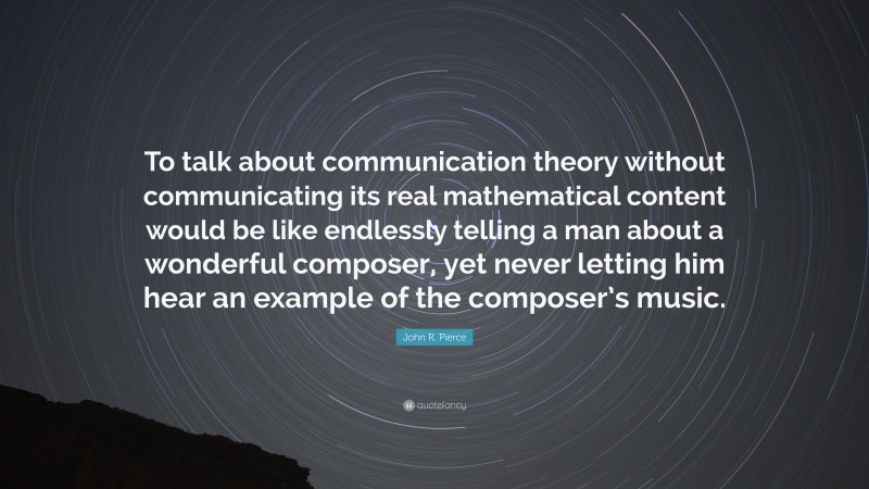 John R. Pierce Quote: “To talk about communication theory without communicating its real mathematical content would be like endlessly telling a man about a wonderful composer, yet never letting him hear an example of the composer’s music.”