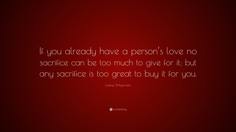Ludwig Wittgenstein Quote: “If you already have a person’s love no sacrifice can be too much to give for it; but any sacrifice is too great to buy it for you.”