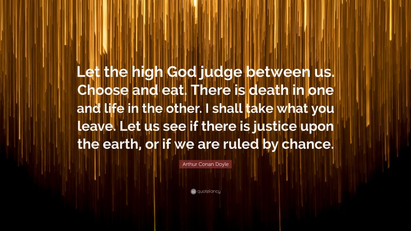 Arthur Conan Doyle Quote: “Let the high God judge between us. Choose and eat. There is death in one and life in the other. I shall take what you leave. Let us see if there is justice upon the earth, or if we are ruled by chance.”