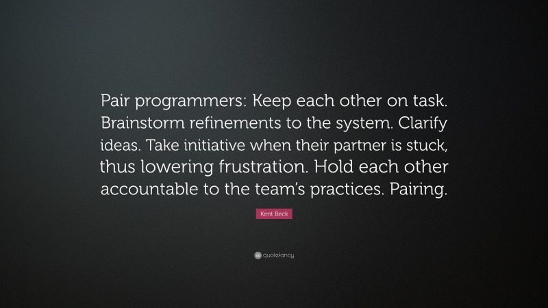 Kent Beck Quote: “Pair programmers: Keep each other on task. Brainstorm refinements to the system. Clarify ideas. Take initiative when their partner is stuck, thus lowering frustration. Hold each other accountable to the team’s practices. Pairing.”