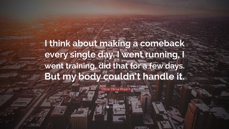 Oscar De La Hoya Quote: “I think about making a comeback every single day. I went running, I went training, did that for a few days. But my body couldn’t handle it.”