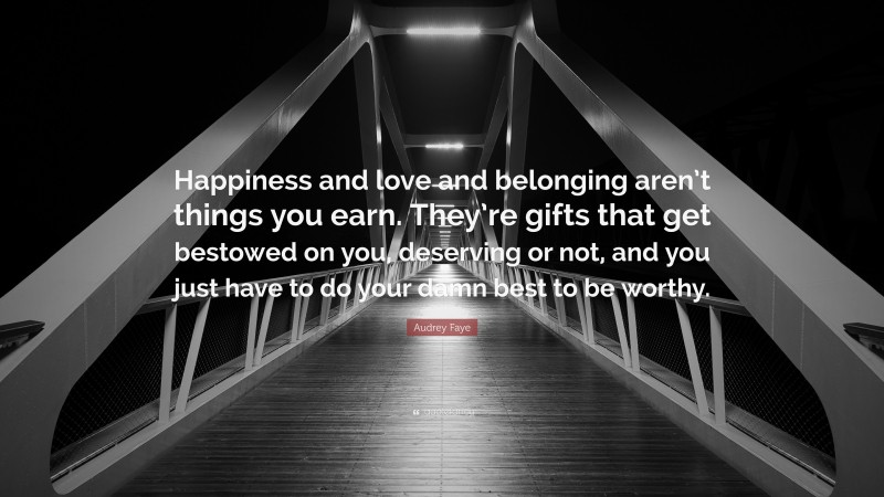 Audrey Faye Quote: “Happiness and love and belonging aren’t things you earn. They’re gifts that get bestowed on you, deserving or not, and you just have to do your damn best to be worthy.”