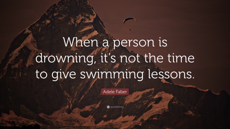 Adele Faber Quote: “When a person is drowning, it’s not the time to give swimming lessons.”