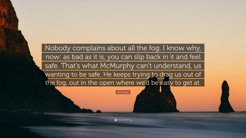 Ken Kesey Quote: “Nobody complains about all the fog. I know why, now: as bad as it is, you can slip back in it and feel safe. That’s what McMurphy can’t understand, us wanting to be safe. He keeps trying to drag us out of the fog, out in the open where we’d be easy to get at.”