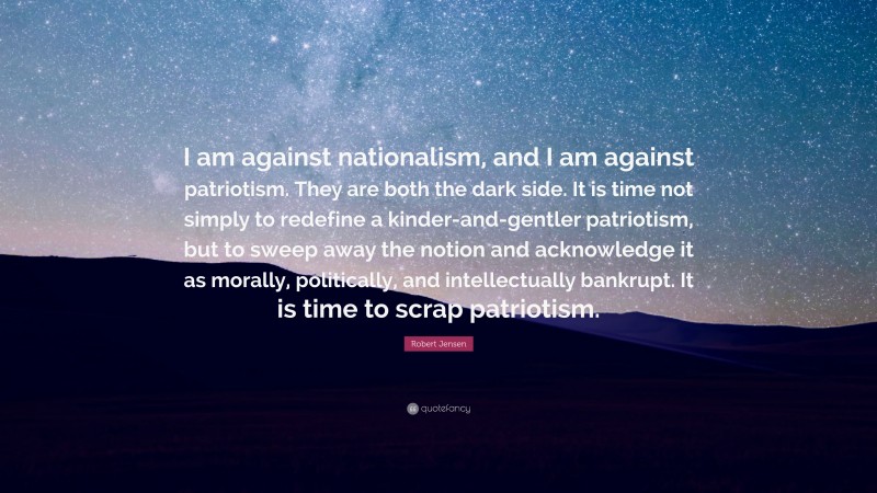 Robert Jensen Quote: “I am against nationalism, and I am against patriotism. They are both the dark side. It is time not simply to redefine a kinder-and-gentler patriotism, but to sweep away the notion and acknowledge it as morally, politically, and intellectually bankrupt. It is time to scrap patriotism.”