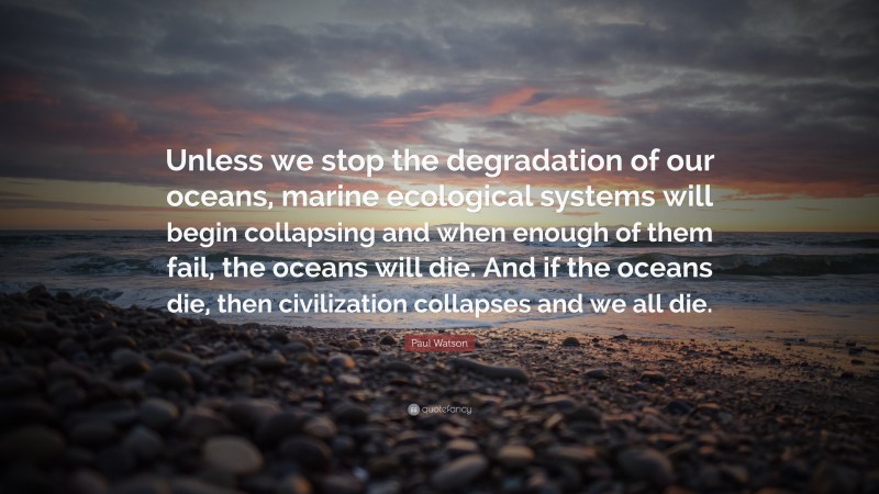 Paul Watson Quote: “Unless we stop the degradation of our oceans, marine ecological systems will begin collapsing and when enough of them fail, the oceans will die. And if the oceans die, then civilization collapses and we all die.”