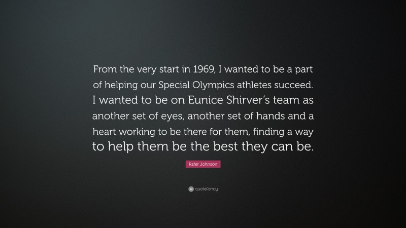 Rafer Johnson Quote: “From the very start in 1969, I wanted to be a part of helping our Special Olympics athletes succeed. I wanted to be on Eunice Shirver’s team as another set of eyes, another set of hands and a heart working to be there for them, finding a way to help them be the best they can be.”