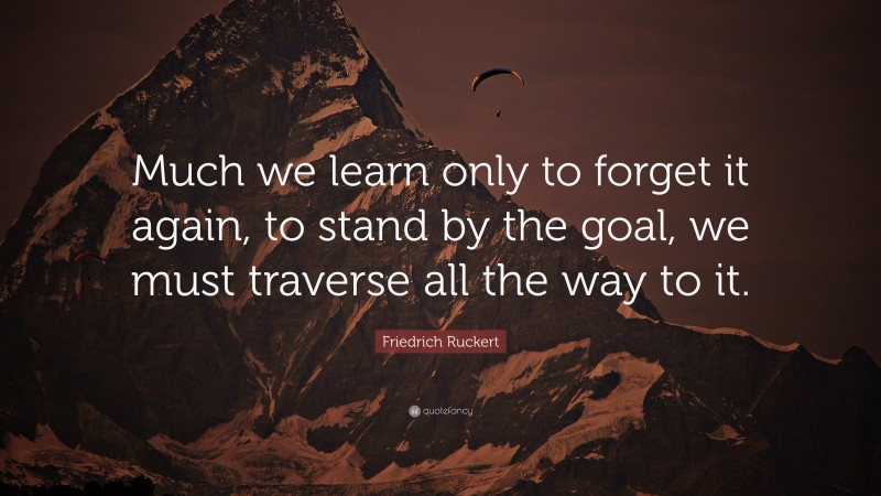 Friedrich Ruckert Quote: “Much we learn only to forget it again, to stand by the goal, we must traverse all the way to it.”