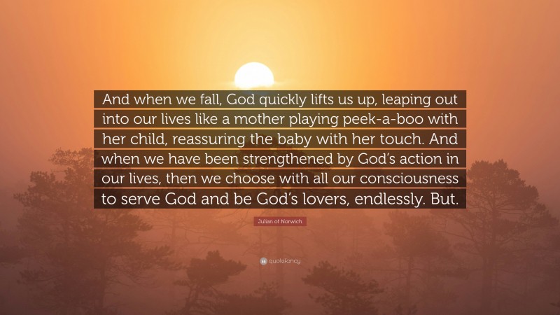 Julian of Norwich Quote: “And when we fall, God quickly lifts us up, leaping out into our lives like a mother playing peek-a-boo with her child, reassuring the baby with her touch. And when we have been strengthened by God’s action in our lives, then we choose with all our consciousness to serve God and be God’s lovers, endlessly. But.”