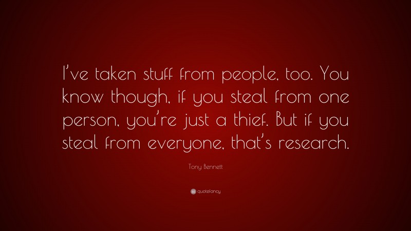 Tony Bennett Quote: “I’ve taken stuff from people, too. You know though, if you steal from one person, you’re just a thief. But if you steal from everyone, that’s research.”