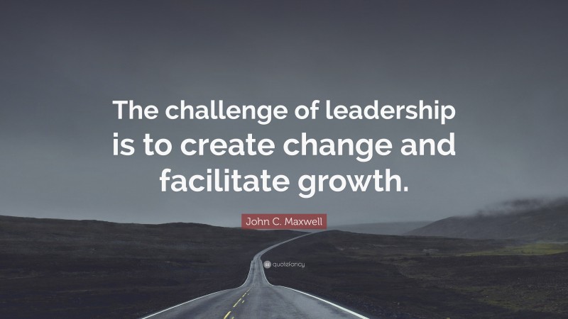 John C. Maxwell Quote: “The challenge of leadership is to create change and facilitate growth.”