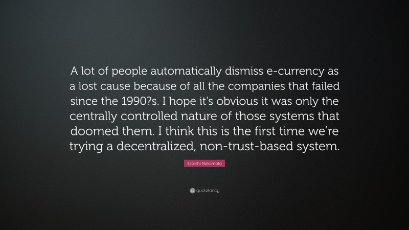 Satoshi Nakamoto Quote: “A lot of people automatically dismiss e-currency as a lost cause because of all the companies that failed since the 1990?s. I hope it’s obvious it was only the centrally controlled nature of those systems that doomed them. I think this is the first time we’re trying a decentralized, non-trust-based system.”