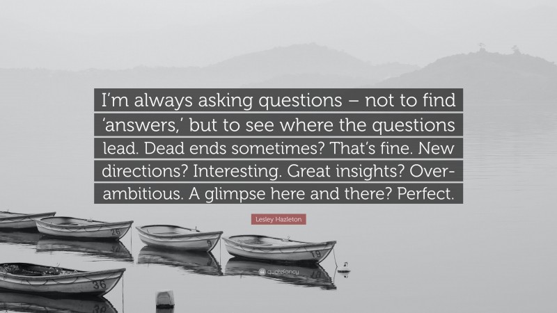 Lesley Hazleton Quote: “I’m always asking questions – not to find ‘answers,’ but to see where the questions lead. Dead ends sometimes? That’s fine. New directions? Interesting. Great insights? Over-ambitious. A glimpse here and there? Perfect.”