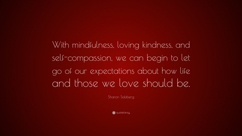 Sharon Salzberg Quote: “With mindfulness, loving kindness, and self-compassion, we can begin to let go of our expectations about how life and those we love should be.”