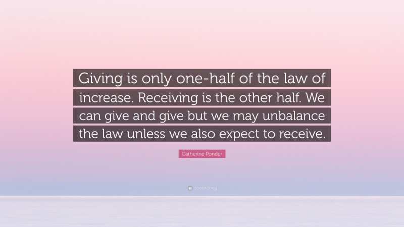 Catherine Ponder Quote: “Giving is only one-half of the law of increase. Receiving is the other half. We can give and give but we may unbalance the law unless we also expect to receive.”