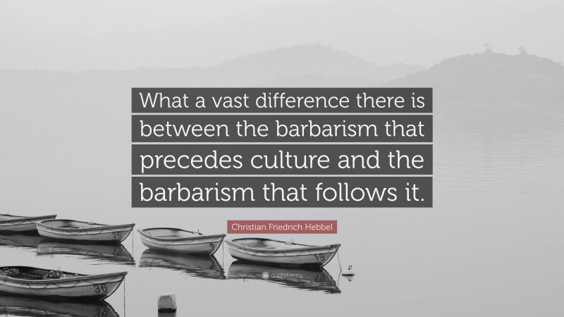Christian Friedrich Hebbel Quote: “What a vast difference there is between the barbarism that precedes culture and the barbarism that follows it.”
