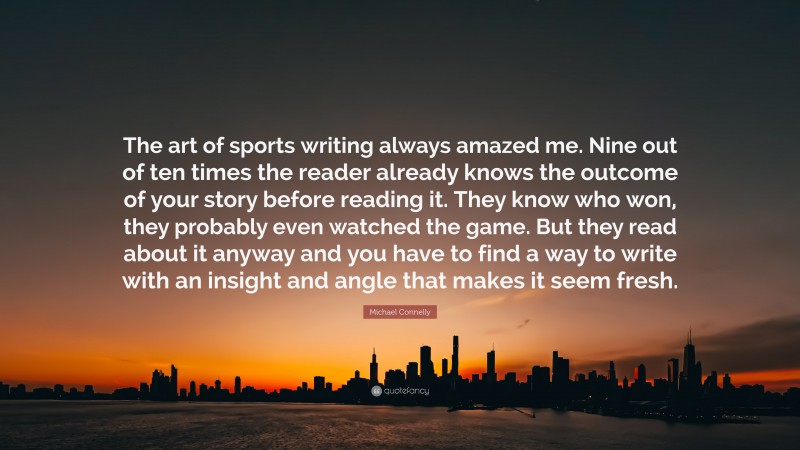 Michael Connelly Quote: “The art of sports writing always amazed me. Nine out of ten times the reader already knows the outcome of your story before reading it. They know who won, they probably even watched the game. But they read about it anyway and you have to find a way to write with an insight and angle that makes it seem fresh.”