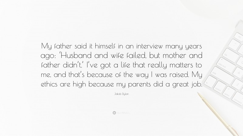 Jakob Dylan Quote: “My father said it himself in an interview many years ago: ‘Husband and wife failed, but mother and father didn’t.’ I’ve got a life that really matters to me, and that’s because of the way I was raised. My ethics are high because my parents did a great job.”