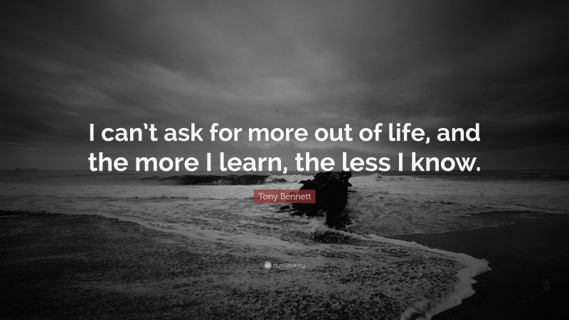 Tony Bennett Quote: “I can’t ask for more out of life, and the more I learn, the less I know.”