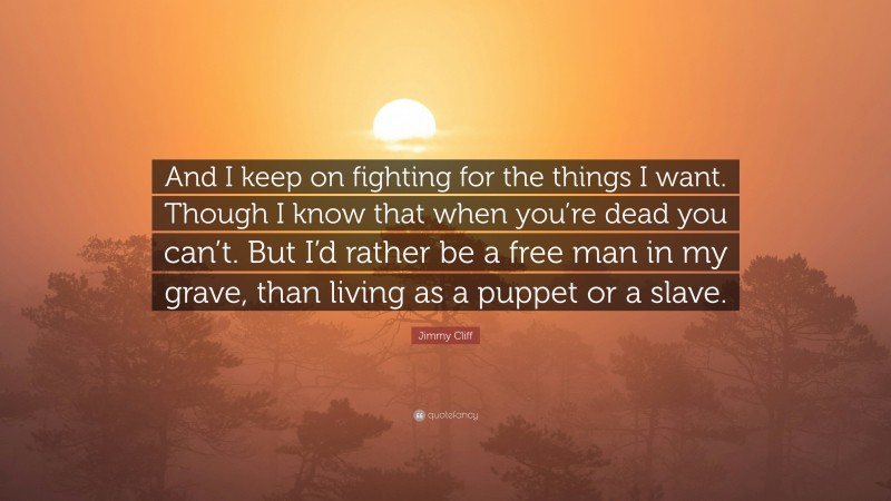 Jimmy Cliff Quote: “And I keep on fighting for the things I want. Though I know that when you’re dead you can’t. But I’d rather be a free man in my grave, than living as a puppet or a slave.”