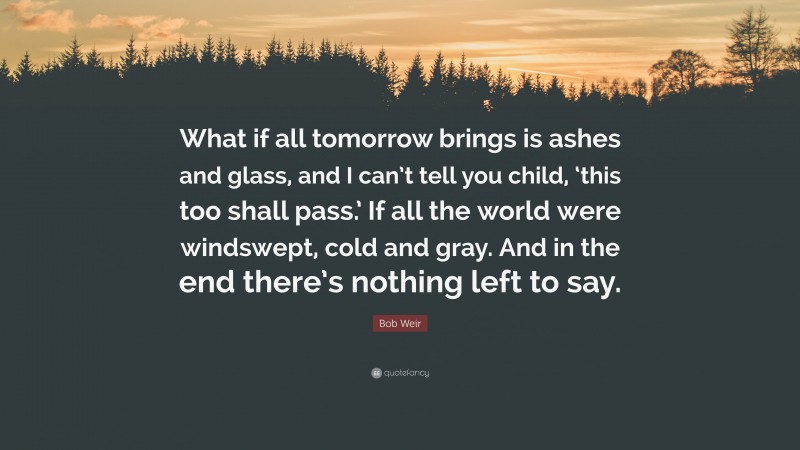 Bob Weir Quote: “What if all tomorrow brings is ashes and glass, and I can’t tell you child, ‘this too shall pass.’ If all the world were windswept, cold and gray. And in the end there’s nothing left to say.”