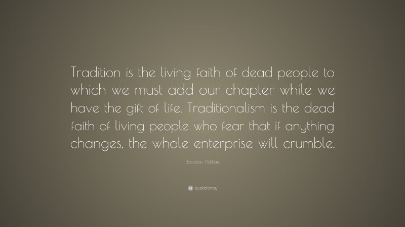 Jaroslav Pelikan Quote: “Tradition is the living faith of dead people to which we must add our chapter while we have the gift of life. Traditionalism is the dead faith of living people who fear that if anything changes, the whole enterprise will crumble.”
