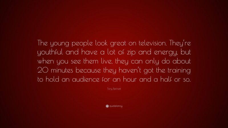 Tony Bennett Quote: “The young people look great on television. They’re youthful and have a lot of zip and energy, but when you see them live, they can only do about 20 minutes because they haven’t got the training to hold an audience for an hour and a half or so.”