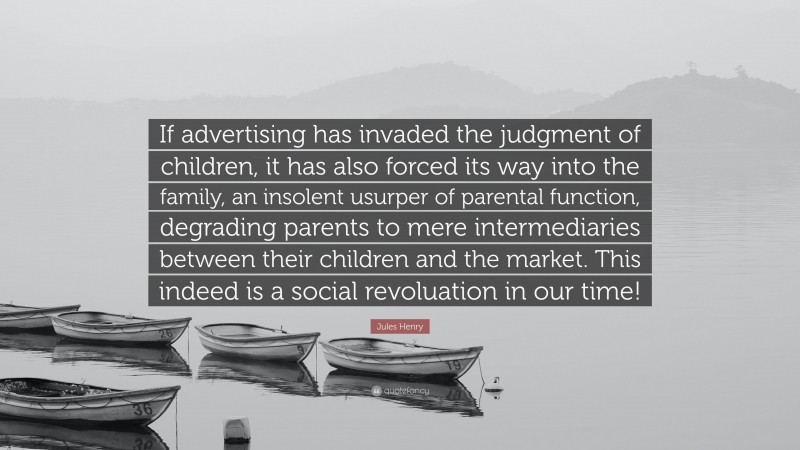 Jules Henry Quote: “If advertising has invaded the judgment of children, it has also forced its way into the family, an insolent usurper of parental function, degrading parents to mere intermediaries between their children and the market. This indeed is a social revoluation in our time!”